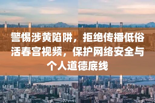 警惕涉黄陷阱，拒绝传播低俗活春宫视频，保护网络安全与个人道德底线