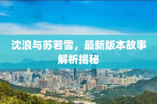 沈浪与苏若雪，最新版本故事解析揭秘