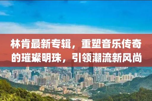 林肯最新专辑，重塑音乐传奇的璀璨明珠，引领潮流新风尚