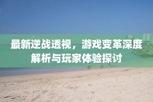 最新逆战透视，游戏变革深度解析与玩家体验探讨