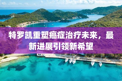 特罗凯重塑癌症治疗未来，最新进展引领新希望