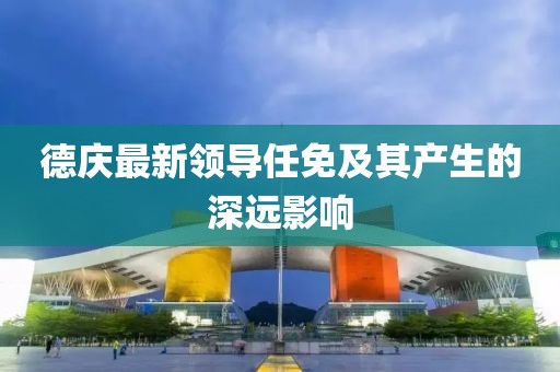 德庆最新领导任免及其产生的深远影响