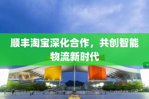顺丰淘宝深化合作，共创智能物流新时代