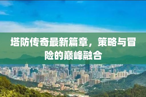 塔防传奇最新篇章，策略与冒险的巅峰融合