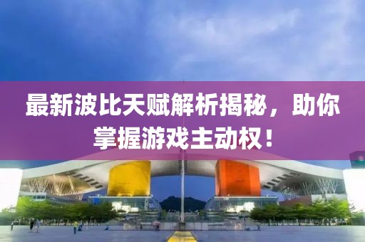 最新波比天赋解析揭秘，助你掌握游戏主动权！