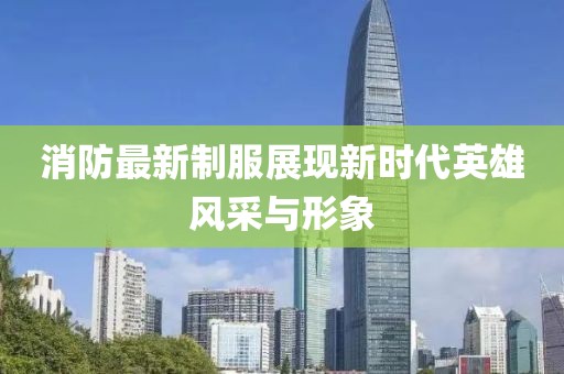 消防最新制服展现新时代英雄风采与形象