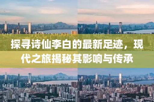 探寻诗仙李白的最新足迹，现代之旅揭秘其影响与传承