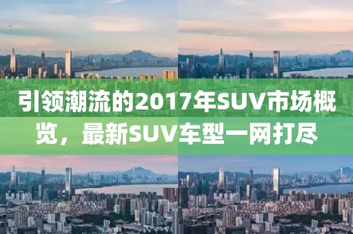 引领潮流的2017年SUV市场概览，最新SUV车型一网打尽