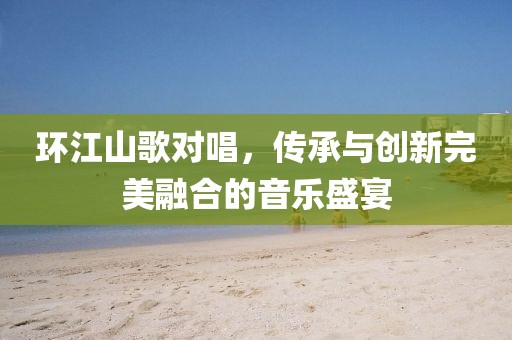 环江山歌对唱，传承与创新完美融合的音乐盛宴