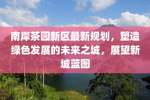 南岸茶园新区最新规划，塑造绿色发展的未来之城，展望新城蓝图