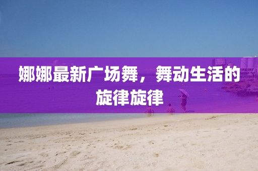 娜娜最新广场舞，舞动生活的旋律旋律