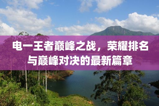 电一王者巅峰之战，荣耀排名与巅峰对决的最新篇章
