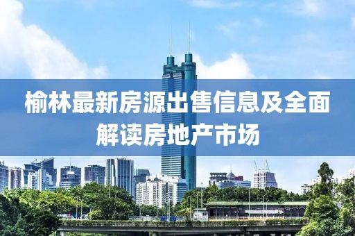 榆林最新房源出售信息及全面解读房地产市场