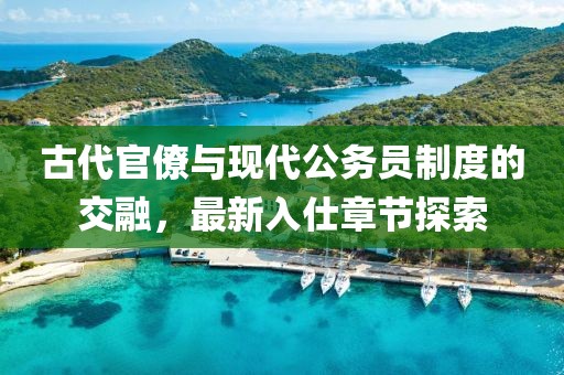古代官僚与现代公务员制度的交融，最新入仕章节探索