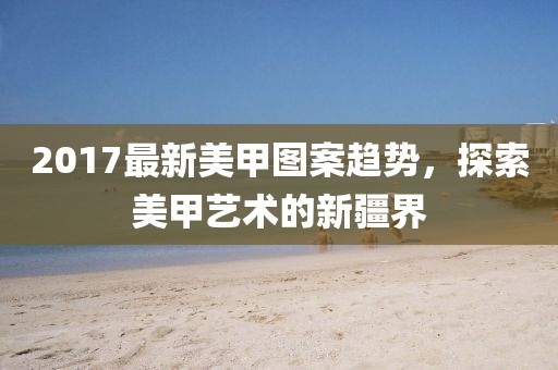 2017最新美甲图案趋势，探索美甲艺术的新疆界