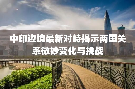 中印边境最新对峙揭示两国关系微妙变化与挑战