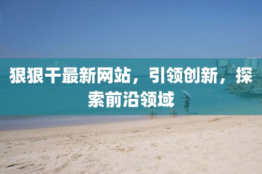 狠狠干最新网站，引领创新，探索前沿领域