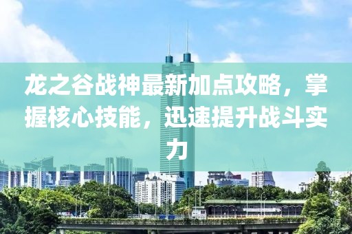 龙之谷战神最新加点攻略，掌握核心技能，迅速提升战斗实力