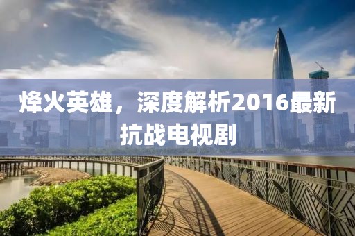 烽火英雄，深度解析2016最新抗战电视剧