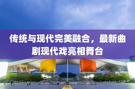 传统与现代完美融合，最新曲剧现代戏亮相舞台
