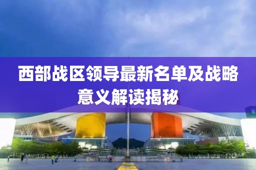 西部战区领导最新名单及战略意义解读揭秘