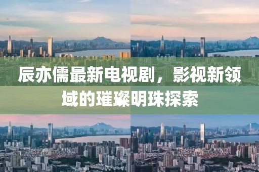 辰亦儒最新电视剧，影视新领域的璀璨明珠探索