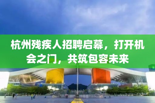 杭州残疾人招聘启幕，打开机会之门，共筑包容未来