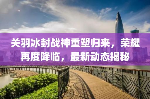 关羽冰封战神重塑归来，荣耀再度降临，最新动态揭秘