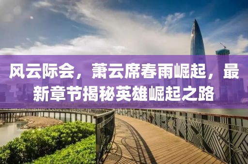 风云际会，萧云席春雨崛起，最新章节揭秘英雄崛起之路