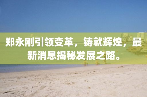 郑永刚引领变革，铸就辉煌，最新消息揭秘发展之路。