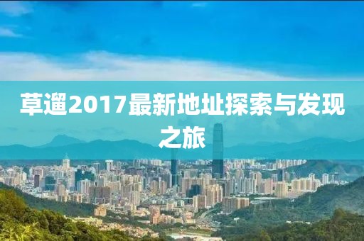 草遛2017最新地址探索与发现之旅