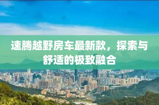 速腾越野房车最新款，探索与舒适的极致融合