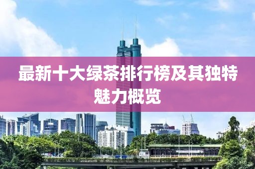 最新十大绿茶排行榜及其独特魅力概览