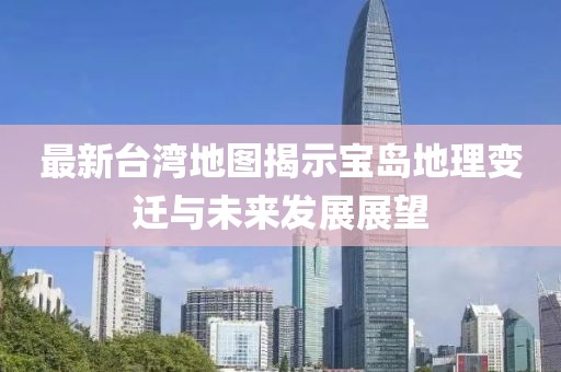 最新台湾地图揭示宝岛地理变迁与未来发展展望