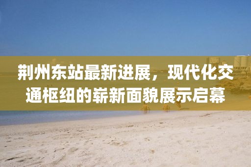 荆州东站最新进展，现代化交通枢纽的崭新面貌展示启幕
