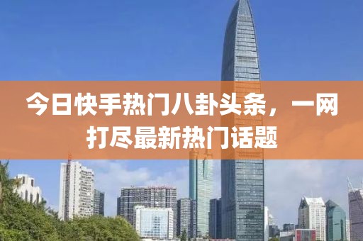 今日快手热门八卦头条，一网打尽最新热门话题