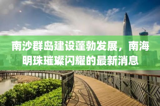 南沙群岛建设蓬勃发展，南海明珠璀璨闪耀的最新消息