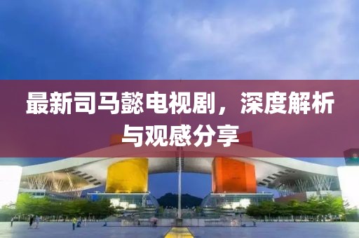 最新司马懿电视剧，深度解析与观感分享