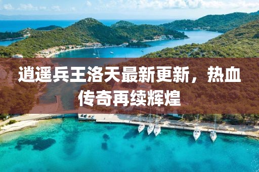 逍遥兵王洛天最新更新，热血传奇再续辉煌