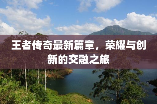 王者传奇最新篇章，荣耀与创新的交融之旅