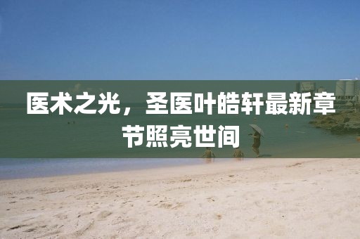 医术之光，圣医叶皓轩最新章节照亮世间