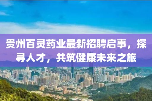 贵州百灵药业最新招聘启事，探寻人才，共筑健康未来之旅