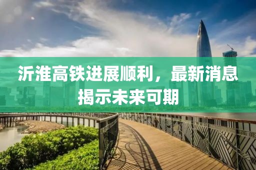沂淮高铁进展顺利，最新消息揭示未来可期