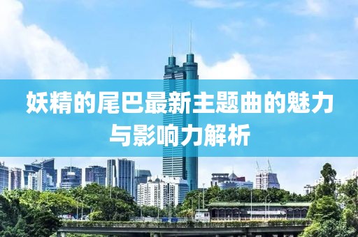 妖精的尾巴最新主题曲的魅力与影响力解析