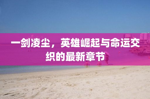 一剑凌尘，英雄崛起与命运交织的最新章节
