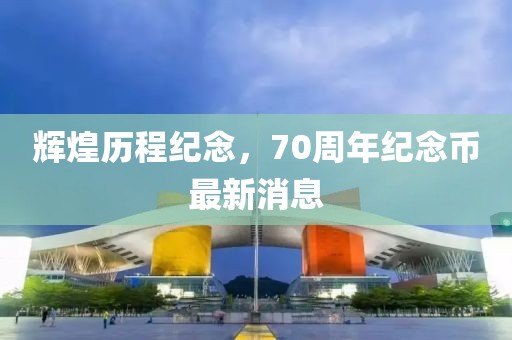 辉煌历程纪念，70周年纪念币最新消息