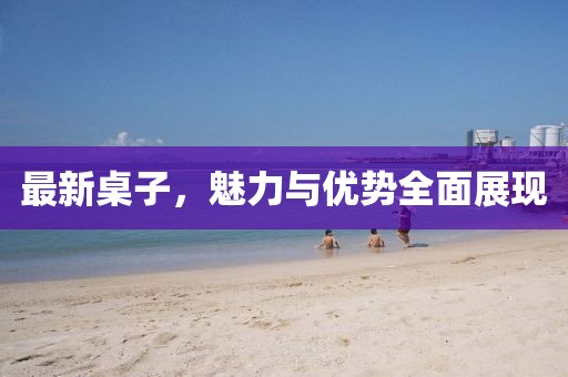 最新桌子，魅力与优势全面展现