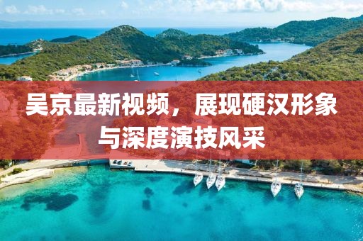 吴京最新视频，展现硬汉形象与深度演技风采