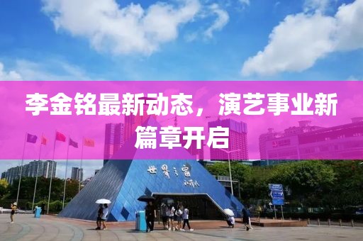 李金铭最新动态，演艺事业新篇章开启