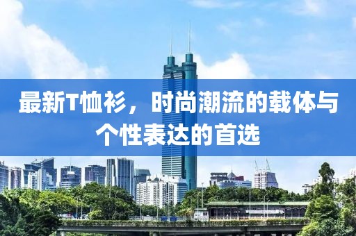 最新T恤衫，时尚潮流的载体与个性表达的首选